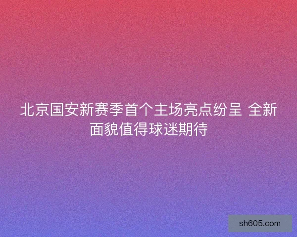 北京国安新赛季首个主场亮点纷呈 全新面貌值得球迷期待